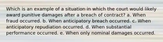 Which is an example of a situation in which the court would likely award punitive damages after a breach of contract? a. When fraud occurred. b. When anticipatory breach occurred. c. When anticipatory repudiation occurred. d. When substantial performance occurred. e. When only nominal damages occurred.