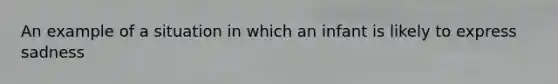 An example of a situation in which an infant is likely to express sadness