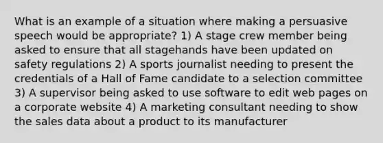 What is an example of a situation where making a persuasive speech would be appropriate? 1) A stage crew member being asked to ensure that all stagehands have been updated on safety regulations 2) A sports journalist needing to present the credentials of a Hall of Fame candidate to a selection committee 3) A supervisor being asked to use software to edit web pages on a corporate website 4) A marketing consultant needing to show the sales data about a product to its manufacturer