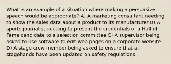 What is an example of a situation where making a persuasive speech would be appropriate? A) A marketing consultant needing to show the sales data about a product to its manufacturer B) A sports journalist needing to present the credentials of a Hall of Fame candidate to a selection committee C) A supervisor being asked to use software to edit web pages on a corporate website D) A stage crew member being asked to ensure that all stagehands have been updated on safety regulations