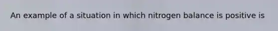 An example of a situation in which nitrogen balance is positive is