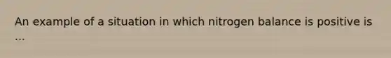 An example of a situation in which nitrogen balance is positive is ...