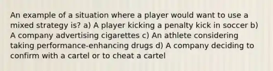 An example of a situation where a player would want to use a mixed strategy is? a) A player kicking a penalty kick in soccer b) A company advertising cigarettes c) An athlete considering taking performance-enhancing drugs d) A company deciding to confirm with a cartel or to cheat a cartel