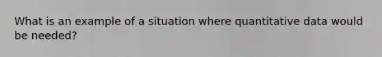 What is an example of a situation where quantitative data would be needed?