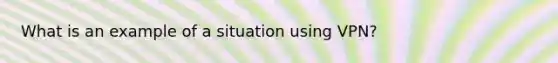 What is an example of a situation using VPN?