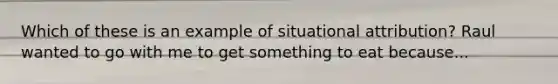 Which of these is an example of situational attribution? Raul wanted to go with me to get something to eat because...