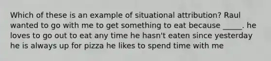 Which of these is an example of situational attribution? Raul wanted to go with me to get something to eat because _____. he loves to go out to eat any time he hasn't eaten since yesterday he is always up for pizza he likes to spend time with me