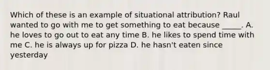 Which of these is an example of situational attribution? Raul wanted to go with me to get something to eat because _____. A. he loves to go out to eat any time B. he likes to spend time with me C. he is always up for pizza D. he hasn't eaten since yesterday