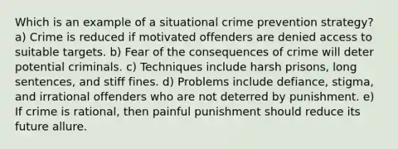 Which is an example of a situational crime prevention strategy? a) Crime is reduced if motivated offenders are denied access to suitable targets. b) Fear of the consequences of crime will deter potential criminals. c) ​Techniques include harsh prisons, long sentences, and stiff fines. d) Problems include defiance, stigma, and irrational offenders who are not deterred by punishment.​ e) ​If crime is rational, then painful punishment should reduce its future allure.