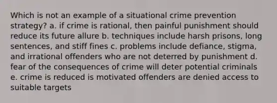 Which is not an example of a situational crime prevention strategy? a. if crime is rational, then painful punishment should reduce its future allure b. techniques include harsh prisons, long sentences, and stiff fines c. problems include defiance, stigma, and irrational offenders who are not deterred by punishment d. fear of the consequences of crime will deter potential criminals e. crime is reduced is motivated offenders are denied access to suitable targets