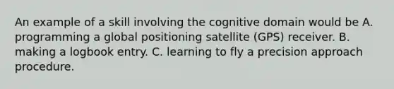 An example of a skill involving the cognitive domain would be A. programming a global positioning satellite (GPS) receiver. B. making a logbook entry. C. learning to fly a precision approach procedure.