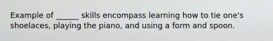 Example of ______ skills encompass learning how to tie one's shoelaces, playing the piano, and using a form and spoon.