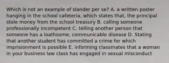 Which is not an example of slander per se? A. a written poster hanging in the school cafeteria, which states that, the principal stole money from the school treasury B. calling someone professionally incompetent C. telling another person that someone has a loathsome, communicable disease D. Stating that another student has committed a crime for which imprisionment is possible E. informing classmates that a woman in your business law class has engaged in sexual misconduct