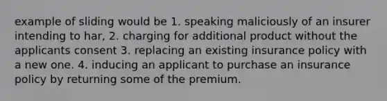 example of sliding would be 1. speaking maliciously of an insurer intending to har, 2. charging for additional product without the applicants consent 3. replacing an existing insurance policy with a new one. 4. inducing an applicant to purchase an insurance policy by returning some of the premium.