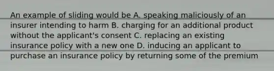 An example of sliding would be A. speaking maliciously of an insurer intending to harm B. charging for an additional product without the applicant's consent C. replacing an existing insurance policy with a new one D. inducing an applicant to purchase an insurance policy by returning some of the premium