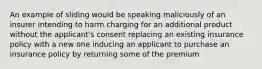 An example of sliding would be speaking maliciously of an insurer intending to harm charging for an additional product without the applicant's consent replacing an existing insurance policy with a new one inducing an applicant to purchase an insurance policy by returning some of the premium