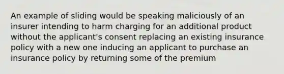 An example of sliding would be speaking maliciously of an insurer intending to harm charging for an additional product without the applicant's consent replacing an existing insurance policy with a new one inducing an applicant to purchase an insurance policy by returning some of the premium