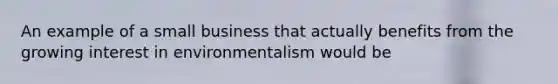 An example of a small business that actually benefits from the growing interest in environmentalism would be