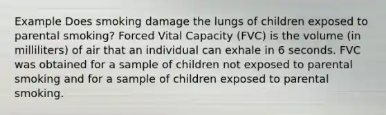 Example Does smoking damage the lungs of children exposed to parental smoking? Forced Vital Capacity (FVC) is the volume (in milliliters) of air that an individual can exhale in 6 seconds. FVC was obtained for a sample of children not exposed to parental smoking and for a sample of children exposed to parental smoking.