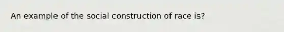 An example of the social construction of race is?