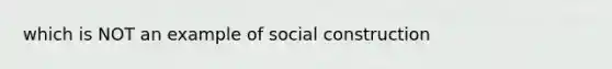 which is NOT an example of social construction