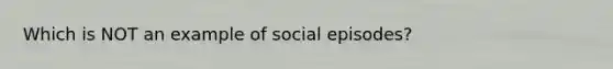 Which is NOT an example of social episodes?