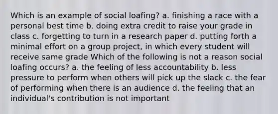 Which is an example of social loafing? a. finishing a race with a personal best time b. doing extra credit to raise your grade in class c. forgetting to turn in a research paper d. putting forth a minimal effort on a group project, in which every student will receive same grade Which of the following is not a reason social loafing occurs? a. the feeling of less accountability b. less pressure to perform when others will pick up the slack c. the fear of performing when there is an audience d. the feeling that an individual's contribution is not important