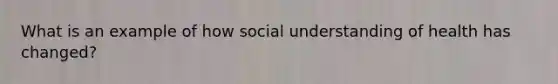 What is an example of how social understanding of health has changed?