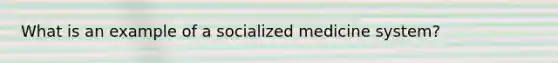 What is an example of a socialized medicine system?