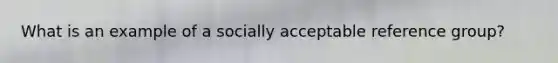 What is an example of a socially acceptable reference group?