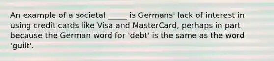 An example of a societal _____ is Germans' lack of interest in using credit cards like Visa and MasterCard, perhaps in part because the German word for 'debt' is the same as the word 'guilt'.