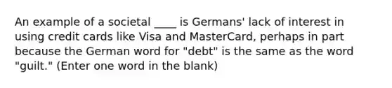 An example of a societal ____ is Germans' lack of interest in using credit cards like Visa and MasterCard, perhaps in part because the German word for "debt" is the same as the word "guilt." (Enter one word in the blank)