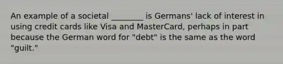 An example of a societal ________ is Germans' lack of interest in using credit cards like Visa and MasterCard, perhaps in part because the German word for "debt" is the same as the word "guilt."