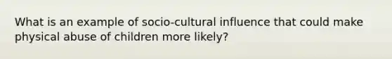 What is an example of socio-cultural influence that could make physical abuse of children more likely?