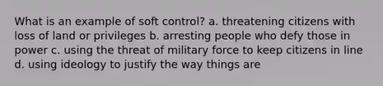 What is an example of soft control? a. threatening citizens with loss of land or privileges b. arresting people who defy those in power c. using the threat of military force to keep citizens in line d. using ideology to justify the way things are