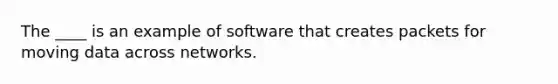 The ____ is an example of software that creates packets for moving data across networks.