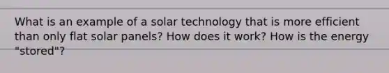 What is an example of a solar technology that is more efficient than only flat solar panels? How does it work? How is the energy "stored"?