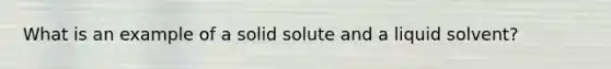 What is an example of a solid solute and a liquid solvent?