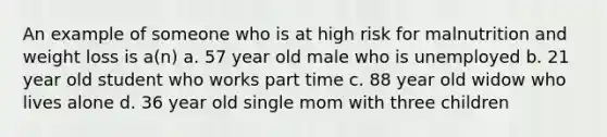 An example of someone who is at high risk for malnutrition and weight loss is a(n) a. 57 year old male who is unemployed b. 21 year old student who works part time c. 88 year old widow who lives alone d. 36 year old single mom with three children