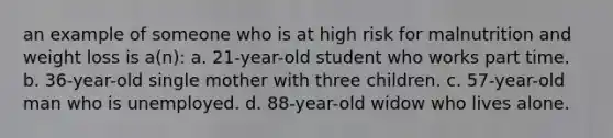 an example of someone who is at high risk for malnutrition and weight loss is a(n): a. 21-year-old student who works part time. b. 36-year-old single mother with three children. c. 57-year-old man who is unemployed. d. 88-year-old widow who lives alone.