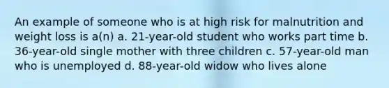 An example of someone who is at high risk for malnutrition and weight loss is a(n) a. 21-year-old student who works part time b. 36-year-old single mother with three children c. 57-year-old man who is unemployed d. 88-year-old widow who lives alone