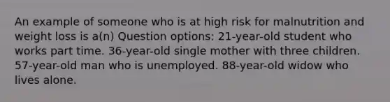 An example of someone who is at high risk for malnutrition and weight loss is a(n) Question options: 21-year-old student who works part time. 36-year-old single mother with three children. 57-year-old man who is unemployed. 88-year-old widow who lives alone.