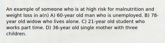 An example of someone who is at high risk for malnutrition and weight loss in a(n) A) 60-year old man who is unemployed. B) 78-year old widow who lives alone. C) 21-year old student who works part time. D) 36-year old single mother with three children.