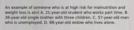 An example of someone who is at high risk for malnutrition and weight loss is a(n) A. 21-year-old student who works part time. B. 36-year-old single mother with three children. C. 57-year-old man who is unemployed. D. 88-year-old widow who lives alone.