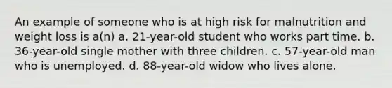 An example of someone who is at high risk for malnutrition and weight loss is a(n) a. 21-year-old student who works part time. b. 36-year-old single mother with three children. c. 57-year-old man who is unemployed. d. 88-year-old widow who lives alone.