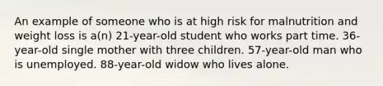 An example of someone who is at high risk for malnutrition and weight loss is a(n) 21-year-old student who works part time. 36-year-old single mother with three children. 57-year-old man who is unemployed. 88-year-old widow who lives alone.