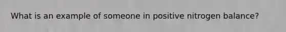 What is an example of someone in positive nitrogen balance?