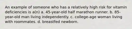 An example of someone who has a relatively high risk for vitamin deficiencies is a(n) a. 45-year-old half marathon runner. b. 85-year-old man living independently. c. college-age woman living with roommates. d. breastfed newborn.