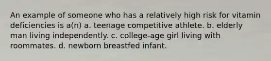 An example of someone who has a relatively high risk for vitamin deficiencies is a(n) a. teenage competitive athlete. b. elderly man living independently. c. college-age girl living with roommates. d. newborn breastfed infant.