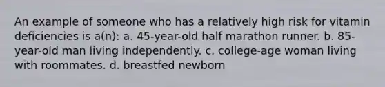 An example of someone who has a relatively high risk for vitamin deficiencies is a(n): a. 45-year-old half marathon runner. b. 85-year-old man living independently. c. college-age woman living with roommates. d. breastfed newborn